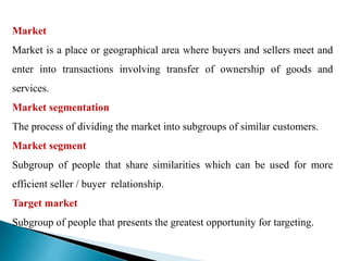 Market
Market is a place or geographical area where buyers and sellers meet and
enter into transactions involving transfer of ownership of goods and
services.
Market segmentation
The process of dividing the market into subgroups of similar customers.
Market segment
Subgroup of people that share similarities which can be used for more
efficient seller / buyer relationship.
Target market
Subgroup of people that presents the greatest opportunity for targeting.
 