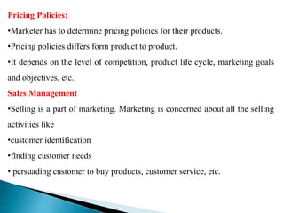 Pricing Policies:
•Marketer has to determine pricing policies for their products.
•Pricing policies differs form product to product.
•It depends on the level of competition, product life cycle, marketing goals
and objectives, etc.
Sales Management
•Selling is a part of marketing. Marketing is concerned about all the selling
activities like
•customer identification
•finding customer needs
• persuading customer to buy products, customer service, etc.
 