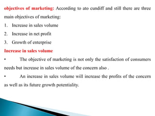 objectives of marketing: According to ato cundiff and still there are three
main objectives of marketing:
1. Increase in sales volume
2. Increase in net profit
3. Growth of enterprise
Increase in sales volume
• The objective of marketing is not only the satisfaction of consumers
needs but increase in sales volume of the concern also .
• An increase in sales volume will increase the profits of the concern
as well as its future growth potentiality.
 