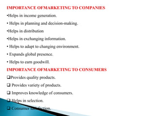 IMPORTANCE OFMARKETING TO COMPANIES
•Helps in income generation.
• Helps in planning and decision-making.
•Helps in distribution
•Helps in exchanging information.
• Helps to adapt to changing environment.
• Expands global presence.
• Helps to earn goodwill.
IMPORTANCE OFMARKETING TO CONSUMERS
Provides quality products.
 Provides variety of products.
 Improves knowledge of consumers.
 Helps in selection.
 Consumer satisfaction.
 