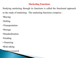 Marketing Functions
Studying marketing through its functions is called the functional approach
to the study of marketing . The marketing functions comprise :
•Buying
•Selling
•Transportation
•Storage
•Standardization
•Grading
• financing
•Risk taking
•Market research
 