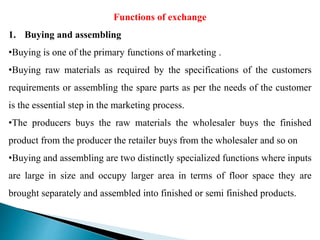 Functions of exchange
1. Buying and assembling
•Buying is one of the primary functions of marketing .
•Buying raw materials as required by the specifications of the customers
requirements or assembling the spare parts as per the needs of the customer
is the essential step in the marketing process.
•The producers buys the raw materials the wholesaler buys the finished
product from the producer the retailer buys from the wholesaler and so on
•Buying and assembling are two distinctly specialized functions where inputs
are large in size and occupy larger area in terms of floor space they are
brought separately and assembled into finished or semi finished products.
 