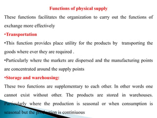 Functions of physical supply
These functions facilitates the organization to carry out the functions of
exchange more effectively
•Transportation
•This function provides place utility for the products by transporting the
goods where ever they are required .
•Particularly where the markets are dispersed and the manufacturing points
are concentrated around the supply points
•Storage and warehousing:
These two functions are supplementary to each other. In other words one
cannot exist without other. The products are stored in warehouses.
Particularly where the production is seasonal or when consumption is
seasonal but the production is continiuous
 