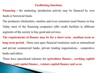 Facilitating functions
Financing : the marketing /production activity may be financed by own
funds or borrowed funds.
The producers wholesalers, retailers and even customers need finance to buy
Today most of the financing companies offer credit facilities to different
segments of the society to buy good and services.
The requirements of finance may be for a short term , medium term or
long term period . There area apex financial institution such as nationalized
and private commercial banks, private lending organizations , cooperative
banks and others.
These have specialized schemes for agriculture finance , working capital
finance, seed capital finance , venture capital finance and so on.
 