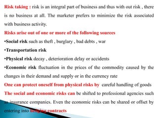 Risk taking : risk is an integral part of business and thus with out risk , there
is no business at all. The marketer prefers to minimize the risk associated
with business activity.
Risks arise out of one or more of the following sources
•Social risk such as theft , burglary , bad debts , war
•Transportation risk
•Physical risk decay , deterioration delay or accidents
•Economic risk fluctuation in the prices of the commodity caused by the
changes in their demand and supply or in the currency rate
One can protect oneself from physical risks by careful handling of goods
The social and economic risks can be shifted to professional agencies such
as insurance companies. Even the economic risks can be shared or offset by
entering into hedging contracts
 
