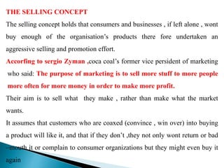 THE SELLING CONCEPT
The selling concept holds that consumers and businesses , if left alone , wont
buy enough of the organisation’s products there fore undertaken an
aggressive selling and promotion effort.
Accorfing to sergio Zyman ,coca coal’s former vice persident of marketing
who said: The purpose of marketing is to sell more stuff to more people
more often for more money in order to make more profit.
Their aim is to sell what they make , rather than make what the market
wants.
It assumes that customers who are coaxed (convince , win over) into buying
a product will like it, and that if they don’t ,they not only wont return or bad
–mouth it or complain to consumer organizations but they might even buy it
again
 