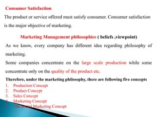 Consumer Satisfaction
The product or service offered must satisfy consumer. Consumer satisfaction
is the major objective of marketing.
Marketing Management philosophies ( beliefs ,viewpoint)
As we know, every company has different idea regarding philosophy of
marketing.
Some companies concentrate on the large scale production while some
concentrate only on the quality of the product etc.
Therefore, under the marketing philosophy, there are following five concepts
1. Production Concept
2. Product Concept
3. Sales Concept
4. Marketing Concept
5. The Social Marketing Concept
 