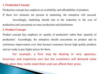 1. Production Concept:
Production concept lays emphasis on availability and affordability of products.
If these two elements are present in marketing, the enterprise will succeed.
Accordingly, marketing should aim at the reduction in the cost of
production and concentrate on mass production and distribution
2. Product Concept:
Product concept lays emphasis on ‘quality of production’ rather than ‘quantity of
production’. Accordingly, the enterprise should concentrate on product and its
continuous improvement over time because customers favour high quality products
and are ready to pay higher prices for them.
For example, a firm may be dealing in very spacious,
luxurious and expensive cars but the customers will demand same
only when they really need them and can afford their price.
 