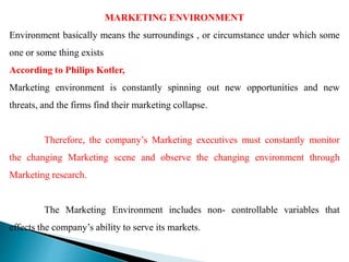 MARKETING ENVIRONMENT
Environment basically means the surroundings , or circumstance under which some
one or some thing exists
According to Philips Kotler,
Marketing environment is constantly spinning out new opportunities and new
threats, and the firms find their marketing collapse.
Therefore, the company’s Marketing executives must constantly monitor
the changing Marketing scene and observe the changing environment through
Marketing research.
The Marketing Environment includes non- controllable variables that
effects the company’s ability to serve its markets.
 