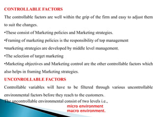 CONTROLLABLE FACTORS
The controllable factors are well within the grip of the firm and easy to adjust them
to suit the changes.
•These consist of Marketing policies and Marketing strategies.
•Framing of marketing policies is the responsibility of top management
•marketing strategies are developed by middle level management.
•The selection of target marketing
•Marketing objectives and Marketing control are the other controllable factors which
also helps in framing Marketing strategies.
UNCONROLLABLE FACTORS
Controllable variables will have to be filtered through various uncontrollable
environmental factors before they reach to the customers.
The uncontrollable environmental consist of two levels i.e.,
micro environment
macro environment.
 