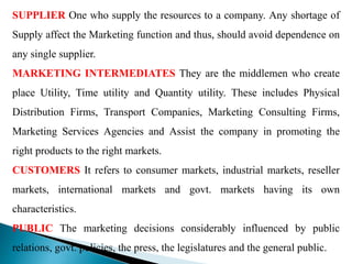 SUPPLIER One who supply the resources to a company. Any shortage of
Supply affect the Marketing function and thus, should avoid dependence on
any single supplier.
MARKETING INTERMEDIATES They are the middlemen who create
place Utility, Time utility and Quantity utility. These includes Physical
Distribution Firms, Transport Companies, Marketing Consulting Firms,
Marketing Services Agencies and Assist the company in promoting the
right products to the right markets.
CUSTOMERS It refers to consumer markets, industrial markets, reseller
markets, international markets and govt. markets having its own
characteristics.
PUBLIC The marketing decisions considerably influenced by public
relations, govt. policies, the press, the legislatures and the general public.
 