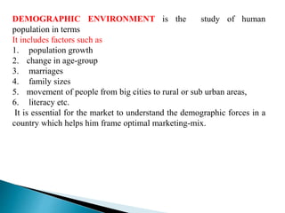 DEMOGRAPHIC ENVIRONMENT is the study of human
population in terms
It includes factors such as
1. population growth
2. change in age-group
3. marriages
4. family sizes
5. movement of people from big cities to rural or sub urban areas,
6. literacy etc.
It is essential for the market to understand the demographic forces in a
country which helps him frame optimal marketing-mix.
 