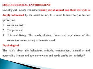 SOCIO-CULTURAL ENVIRONMENT
Sociological Factors Consumers being social animal and their life style is
deeply influenced by the social set up. It is found to have deep influence
(power) on
1. consumer taste
2. Temperament
3. life and living. The needs, desires, hopes and aspirations of the
consumers are necessary to be understood.
Psychological
The study about the behaviour, attitude, temperament, mentality and
personality is must and how there wants and needs can be best satisfied?
 