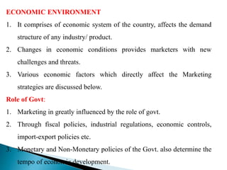 ECONOMIC ENVIRONMENT
1. It comprises of economic system of the country, affects the demand
structure of any industry/ product.
2. Changes in economic conditions provides marketers with new
challenges and threats.
3. Various economic factors which directly affect the Marketing
strategies are discussed below.
Role of Govt:
1. Marketing in greatly influenced by the role of govt.
2. Through fiscal policies, industrial regulations, economic controls,
import-export policies etc.
3. Monetary and Non-Monetary policies of the Govt. also determine the
tempo of economic development.
 