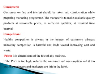 Consumers:
Consumer welfare and interest should be taken into consideration while
preparing marketing programme. The marketer is to make available quality
products at reasonable prices, in sufficient qualities, at required time
interval.
Competition:
Healthy competition is always in the interest of customers whereas
unhealthy competition is harmful and leads toward increasing cost and
waste.
Price: It is determinant of the fate of any business.
If the Price is too high, reduces the consumer and consumption and if too
low, the producers and marketers are left in the lurch.
 