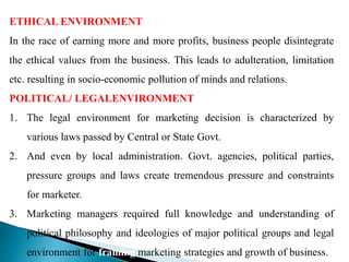 ETHICAL ENVIRONMENT
In the race of earning more and more profits, business people disintegrate
the ethical values from the business. This leads to adulteration, limitation
etc. resulting in socio-economic pollution of minds and relations.
POLITICAL/ LEGALENVIRONMENT
1. The legal environment for marketing decision is characterized by
various laws passed by Central or State Govt.
2. And even by local administration. Govt. agencies, political parties,
pressure groups and laws create tremendous pressure and constraints
for marketer.
3. Marketing managers required full knowledge and understanding of
political philosophy and ideologies of major political groups and legal
environment for framing marketing strategies and growth of business.
 