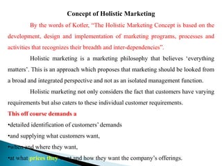 Concept of Holistic Marketing
By the words of Kotler, “The Holistic Marketing Concept is based on the
development, design and implementation of marketing programs, processes and
activities that recognizes their breadth and inter-dependencies”.
Holistic marketing is a marketing philosophy that believes ‘everything
matters’. This is an approach which proposes that marketing should be looked from
a broad and integrated perspective and not as an isolated management function.
Holistic marketing not only considers the fact that customers have varying
requirements but also caters to these individual customer requirements.
This off course demands a
•detailed identification of customers’ demands
•and supplying what customers want,
•when and where they want,
•at what prices they want and how they want the company’s offerings.
 