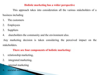 Holistic marketing has a wider perspective
This approach takes into consideration all the various stakeholders of a
business including
1. The customers
2. Employees
3. Suppliers
4. shareholders the community and the environment also.
Any marketing decision is taken considering the perceived impact on the
stakeholders.
There are four components of holistic marketing:
1. relationship marketing,
2. integrated marketing,
3. internal marketing
4. societal marketing.
 