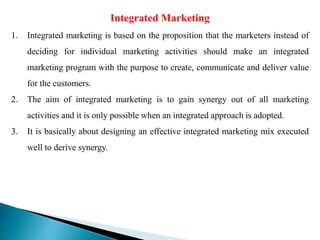 Integrated Marketing
1. Integrated marketing is based on the proposition that the marketers instead of
deciding for individual marketing activities should make an integrated
marketing program with the purpose to create, communicate and deliver value
for the customers.
2. The aim of integrated marketing is to gain synergy out of all marketing
activities and it is only possible when an integrated approach is adopted.
3. It is basically about designing an effective integrated marketing mix executed
well to derive synergy.
 