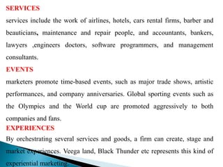 SERVICES
services include the work of airlines, hotels, cars rental firms, barber and
beauticians, maintenance and repair people, and accountants, bankers,
lawyers ,engineers doctors, software programmers, and management
consultants.
EVENTS
marketers promote time-based events, such as major trade shows, artistic
performances, and company anniversaries. Global sporting events such as
the Olympics and the World cup are promoted aggressively to both
companies and fans.
EXPERIENCES
By orchestrating several services and goods, a firm can create, stage and
market experiences. Veega land, Black Thunder etc represents this kind of
experiential marketing.
 