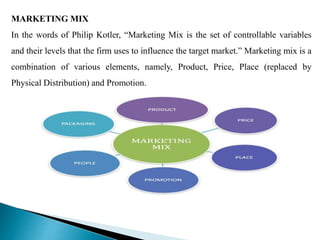 MARKETING MIX
In the words of Philip Kotler, “Marketing Mix is the set of controllable variables
and their levels that the firm uses to influence the target market.” Marketing mix is a
combination of various elements, namely, Product, Price, Place (replaced by
Physical Distribution) and Promotion.
 