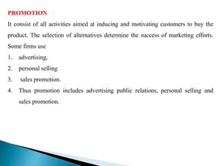PROMOTION
It consist of all activities aimed at inducing and motivating customers to buy the
product. The selection of alternatives determine the success of marketing efforts.
Some firms use
1. advertising,
2. personal selling
3. sales promotion.
4. Thus promotion includes advertising public relations, personal selling and
sales promotion.
 
