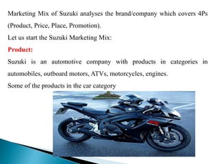 Marketing Mix of Suzuki analyses the brand/company which covers 4Ps
(Product, Price, Place, Promotion).
Let us start the Suzuki Marketing Mix:
Product:
Suzuki is an automotive company with products in categories in
automobiles, outboard motors, ATVs, motorcycles, engines.
Some of the products in the car category
 
