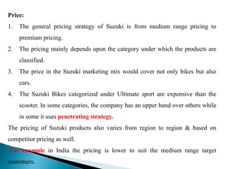Price:
1. The general pricing strategy of Suzuki is from medium range pricing to
premium pricing.
2. The pricing mainly depends upon the category under which the products are
classified.
3. The price in the Suzuki marketing mix would cover not only bikes but also
cars.
4. The Suzuki Bikes categorized under Ultimate sport are expensive than the
scooter. In some categories, the company has an upper hand over others while
in some it uses penetrating strategy.
The pricing of Suzuki products also varies from region to region & based on
competitor pricing as well.
For example in India the pricing is lower to suit the medium range target
customers.
 
