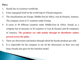 Place:
1. Suzuki has its existence worldwide.
2. It has segregated itself on the world map in 4 broad categories.
3. The classifications are Europe, Middle-East & Africa, Asia & Oceania, America.
The company exists in 31 countries under Europe.
4. It exists in 49 different countries under Middle-East & Africa. Suzuki as a
company has its presence in 26 countries of Asia & Oceania and 46 companies
of America. The products are sold mainly through its distributor outlets
present across the globe.
5. There are showrooms and dealers through which the Suzuki products get sold.
6. It is impossible for the company to run all the showrooms on their own and
hence Suzuki also goes for the franchise model.
 