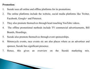 Promotion:
1. Suzuki uses all online and offline platforms for its promotions.
2. The online platforms include the website, social media platforms like Twitter,
Facebook, Google+ and Pinterest.
3. They also promote themselves through heart touching YouTube videos.
4. The offline promotional methods include TV commercial advertisements, Bill
Boards, Hoardings.
5. Suzuki also promote themselves through event sponsorships.
6. Motorcycle events, race events etc are also places where as an advertiser and
sponsor, Suzuki has significant presence.
7. Hence, this gives an overview on the Suzuki marketing mix.
 