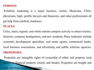 PERSONS
Celebrity marketing is a major business, Artists, Musicians, CEOs,
physicians, high- profile lawyers and financiers, and other professionals all
get help from celebrity marketers.
PLACES
Cities, states, regions, and whole nations compete actively to attract tourists,
factories, company headquarters, and new residents. Place marketers include
economic development specialists, real estate agents, commercial banks,
local business associations, and advertising and public relations agencies.
PROPERTIES
Properties are intangible rights of ownership of either real property (real
estate) or financial property (stocks and bonds). Properties are bought and
sold, and these exchanges require
 