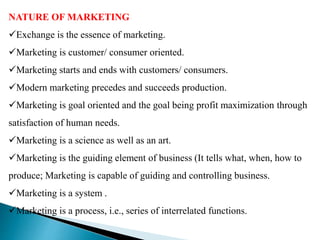 NATURE OF MARKETING
Exchange is the essence of marketing.
Marketing is customer/ consumer oriented.
Marketing starts and ends with customers/ consumers.
Modern marketing precedes and succeeds production.
Marketing is goal oriented and the goal being profit maximization through
satisfaction of human needs.
Marketing is a science as well as an art.
Marketing is the guiding element of business (It tells what, when, how to
produce; Marketing is capable of guiding and controlling business.
Marketing is a system .
Marketing is a process, i.e., series of interrelated functions.
 