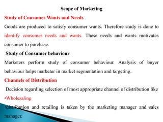 Scope of Marketing
Study of Consumer Wants and Needs
Goods are produced to satisfy consumer wants. Therefore study is done to
identify consumer needs and wants. These needs and wants motivates
consumer to purchase.
Study of Consumer behaviour
Marketers perform study of consumer behaviour. Analysis of buyer
behaviour helps marketer in market segmentation and targeting.
Channels of Distribution
Decision regarding selection of most appropriate channel of distribution like
•Wholesaling
•distribution and retailing is taken by the marketing manager and sales
manager.
 