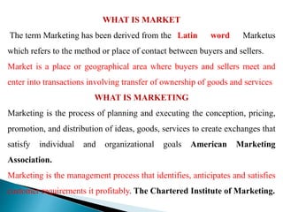 WHAT IS MARKET
The term Marketing has been derived from the Latin word Marketus
which refers to the method or place of contact between buyers and sellers.
Market is a place or geographical area where buyers and sellers meet and
enter into transactions involving transfer of ownership of goods and services
WHAT IS MARKETING
Marketing is the process of planning and executing the conception, pricing,
promotion, and distribution of ideas, goods, services to create exchanges that
satisfy individual and organizational goals American Marketing
Association.
Marketing is the management process that identifies, anticipates and satisfies
customer requirements it profitably. The Chartered Institute of Marketing.
 
