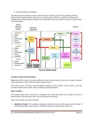 S.S . JAIN SUBODH MANAGEMENT INSTITUTE, M-104, Unit IV Page 15
c) Routinized Response Behavior
The habitual response behavior stage is where the buyer is entirely aware of the products offered by
different brands and the features, pros and cons of each product. He/she is capable of evaluating and
comparing the multiple options available in the market.Here, the buyer decides in advance, which product
is to be purchased.
Variables of Howard Sheth Model
Beginning with the stage of extensive problem solving, the buyer slowly converts into a regular customer
of the organization, at the routinized response behavior level.
This whole process of buyer’s decision-making functions on four pillars of this model or the four
essential elements of this model. These variables are elaborated below:
Input Variables
The stimulus inputs refer to the idea or information clue about the brand and its product in terms of
product quality, distinctiveness, price, service offered and availability.
These can be further classified as follows:
1. Significant Stimuli: The significant stimuli are the physical traits of the product and the brand. It
includes the product’s price, quality, availability, distinctive characteristics and service.
 