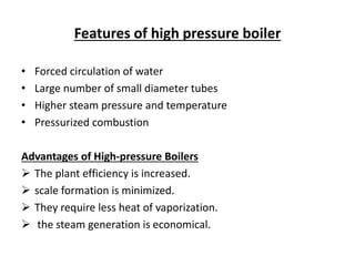 Features of high pressure boiler
• Forced circulation of water
• Large number of small diameter tubes
• Higher steam pressure and temperature
• Pressurized combustion
Advantages of High-pressure Boilers
 The plant efficiency is increased.
 scale formation is minimized.
 They require less heat of vaporization.
 the steam generation is economical.
 