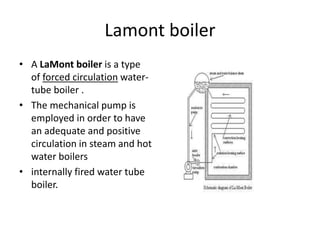 Lamont boiler
• A LaMont boiler is a type
of forced circulation water-
tube boiler .
• The mechanical pump is
employed in order to have
an adequate and positive
circulation in steam and hot
water boilers
• internally fired water tube
boiler.
 