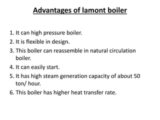 Advantages of lamont boiler
1. It can high pressure boiler.
2. It is flexible in design.
3. This boiler can reassemble in natural circulation
boiler.
4. It can easily start.
5. It has high steam generation capacity of about 50
ton/ hour.
6. This boiler has higher heat transfer rate.
 