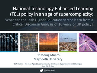 Dr Morag Munro
Maynooth University
EdTech2017 - TEL in an Age of Supercomplexity: Challenges, Opportunities and Strategies
June 1-2 IT Sligo
National Technology Enhanced Learning
(TEL) policy in an age of supercomplexity:
What can the Irish Higher Education sector learn from a
Critical Discourse Analysis of 10 years of UK policy?
@MunroMo
 