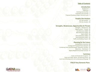 Table of Contents
Introduction
Background 1
Objectives 1
Existing Land Use Plan 2
Proposed Land Use Plan 3
Proposed Roadway Design Intensity Levels 4
Graphic Site Analysis
P27 Site Analysis 6
P26 Site Analysis 28
Strengths, Weaknesses, Opportunities & Threats
Strengths - Weaknesses 38
Opportunities – Threats 39
East Mansoura SWOT 40
West Mansoura SWOT 44
Najma SWOT 48
North Munthaza SWOT 52
South Munthaza SWOT 56
Traffic and Building Impacts 60
Planning for the Future
Existing Parks Inventory 68
Existing and Proposed Parks Network 69
Combining Parks and Stormwater Detention Facilities 70
Objectives – Techniques 71
Najma Neighborhood Park Concept 73
Summary
Goals and Streets & Circulation 77
Parks and Public Spaces & Gathering Places 78
Land Use & Development and Landscaping & Signage 79
P26/27 Key Elements Plans
 