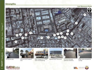 Strengths
East Mansoura Road
Najma
Existing wide walks Pedestrian links to adjacent
areas
Newer buildings are in human
scale, not overpowering
Signalized major intersections Few areas with ample
pedestrian movements
Refuge islands and pedestrian
crossings
Girls School
(Future Rail
Station)
Souq Haraj
Under
Redevelopment
(Hotel/Mall)
1 2 3 4 5 6
1
2
22
3
3
3
4
4
4
5
5
6
6
SWOTAnalysisHighLevelDesignAreas–Package27
Mosque
2
2
2
2
2
40
 