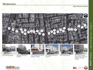 Weaknesses
West Mansoura Road
Old and decrepit buildings Varying and contrasting
archetypes
Lack of drainage structures and
pedestrian crossings
Lack of gateway treatment to
Urban Core
Lack of shade provisions Lack of street furnishings,
cohesive design character and
pedestrian level design
amenities
1 2 3 4 5 6
1
2
1
1
1
1
1
SWOTAnalysisHighLevelDesignAreas–Package27
Girls School
(Future Rail
Station)
2
Mosque
3
3
3 3
3
3
4
5
55
5
6
6
6
6
6
6
Future Re-
Development
(Shopping Mall)
2
2
2
21
SWOTAnalysisHighLevelDesignAreas–Package27
45
 