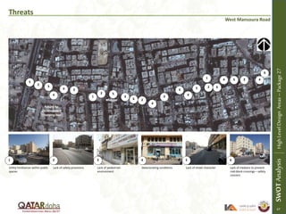 Threats
West Mansoura Road
Utility hindrances within public
spaces
Lack of safety provisions Lack of pedestrian
environment
Deteriorating conditions Lack of street character Lack of medians to prevent
mid-block crossings – safety
concern
1 2 3 4 5 6
1
1
2
2
2
3
3
3
3
3
3
4
4
4
4
45
5
5
5
6
6
6
6
SWOTAnalysisHighLevelDesignAreas–Package27
Mosque
Future Re-
Development
(Shopping Mall)
47
4
 