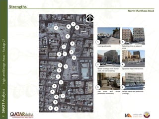 Strengths
North Munthaza Road
Existing wide walks Pedestrian links to adjacent
areas
Newer buildings are in human
scale, not overpowering
Signalized major intersections
Few areas with ample
pedestrian movements
Refuge islands and pedestrian
crossings
School
1 2
3 4
5 6
12
2
3
3
3
4
4
5
5
6
6
SWOTAnalysisHighLevelDesignAreas–Package27
1
1
2
2
2
2
2
2
1
1
1
Mosque
52
 