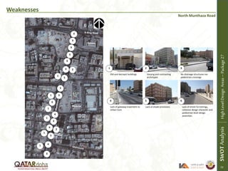 Weaknesses
Old and decrepit buildings Varying and contrasting
archetypes
No drainage structures nor
pedestrian crossings
Lack of gateway treatment to
Urban Core
Lack of shade provisions Lack of street furnishings,
cohesive design character and
pedestrian level design
amenities
Mosque
1 2 3
4 5 6
1
1
1
SWOTAnalysisHighLevelDesignAreas–Package27
1
1
1
School
2
2
3
3
3
3
3
4
4
5
5
5
5
6
4
6
6
6
North Munthaza Road
53
 
