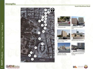 Strengths
South Munthaza Road
Existing wide walks Pedestrian links to adjacent
areas
Newer buildings increase
character quality
Signalized major intersections
Few areas with ample
pedestrian movements
Refuge islands and pedestrian
crossings
1 2
3 4
5 6
1
3
3
4
4
5
5
6
6
SWOTAnalysisHighLevelDesignAreas–Package27
1
1
1
1
Holiday
Villa
Resort
Munthaza Park
6
6
6
6
56
2
2
2
5
 