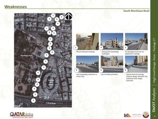 Weaknesses
South Munthaza Road
Old and decrepit buildings Varying and contrasting
archetypes
No drainage structures nor
pedestrian crossings
Lack of gateway treatment to
Urban Core
Lack of shade provisions Lack of street furnishings,
cohesive design character and
pedestrian level design
amenities
1 2 3
4 5 6
1
1
SWOTAnalysisHighLevelDesignAreas–Package27
1
2
3
3
3
3
4
4
5
5
5
5
6
4
6
6
6
Holiday
Villa
Resort
Munthaza Park
2
6
6
57
22
 