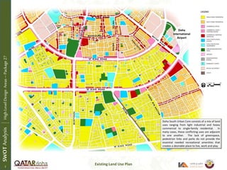 Existing Land Use Plan
Doha South Urban Core consists of a mix of land
uses ranging from light industrial and heavy
commercial to single-family residential. In
many cases, these conflicting uses are adjacent
to one another. The lack of greenspace,
pedestrian links and parks do not provide the
essential needed recreational amenities that
creates a desirable place to live, work and play.
SWOTAnalysisHighLevelDesignAreas–Package27
Doha
International
Airport
2 1
 