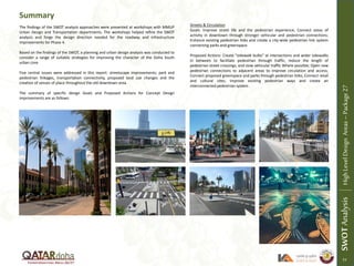 The findings of the SWOT analysis approaches were presented at workshops with MMUP
Urban Design and Transportation departments. The workshops helped refine the SWOT
analysis and forge the design direction needed for the roadway and infrastructure
improvements for Phase 4.
Based on the findings of the SWOT, a planning and urban design analysis was conducted to
consider a range of suitable strategies for improving the character of the Doha South
urban core.
Five central issues were addressed in this report: streetscape improvements; park and
pedestrian linkages, transportation connectivity, proposed land use changes and the
creation of senses of place throughout the old downtown area.
The summary of specific design Goals and Proposed Actions for Concept Design
improvements are as follows:
Summary
SWOTAnalysisHighLevelDesignAreas–Package27
77
Streets & Circulation
Goals: Improve street life and the pedestrian experience; Connect areas of
activity in downtown through stronger vehicular and pedestrian connections;
Enhance existing pedestrian links and create a city-wide pedestrian link system
connecting parks and greenspace.
Proposed Actions: Create “sidewalk bulbs” at intersections and wider sidewalks
in between to facilitate pedestrian through traffic, reduce the length of
pedestrian street crossings, and slow vehicular traffic Where possible; Open new
pedestrian connections to adjacent areas to improve circulation and access;
Connect proposed greenspace and parks through pedestrian links; Connect retail
and cultural sites; Improve existing pedestrian ways and create an
interconnected pedestrian system .
 