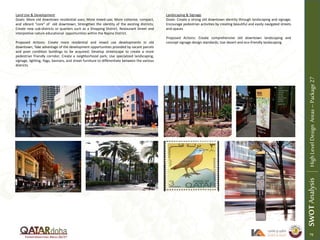 Land Use & Development
Goals: More old downtown residential uses; More mixed-use; More cohesive, compact,
and vibrant “core” of old downtown; Strengthen the identity of the existing districts;
Create new sub-districts or quarters such as a Shopping District, Restaurant Street and
interpretive nature educational opportunities within the Najma District.
Proposed Actions: Create more residential and mixed use developments in old
downtown; Take advantage of the development opportunities provided by vacant parcels
and poor condition buildings to be acquired; Develop streetscape to create a more
pedestrian friendly corridor; Create a neighborhood park; Use specialized landscaping,
signage, lighting, flags, banners, and street furniture to differentiate between the various
districts.
Landscaping & Signage
Goals: Create a strong old downtown identity through landscaping and signage;
Encourage pedestrian activities by creating beautiful and easily navigated streets
and spaces
Proposed Actions: Create comprehensive old downtown landscaping and
concept signage design standards; Use desert and eco-friendly landscaping.
SWOTAnalysisHighLevelDesignAreas–Package27
79
 